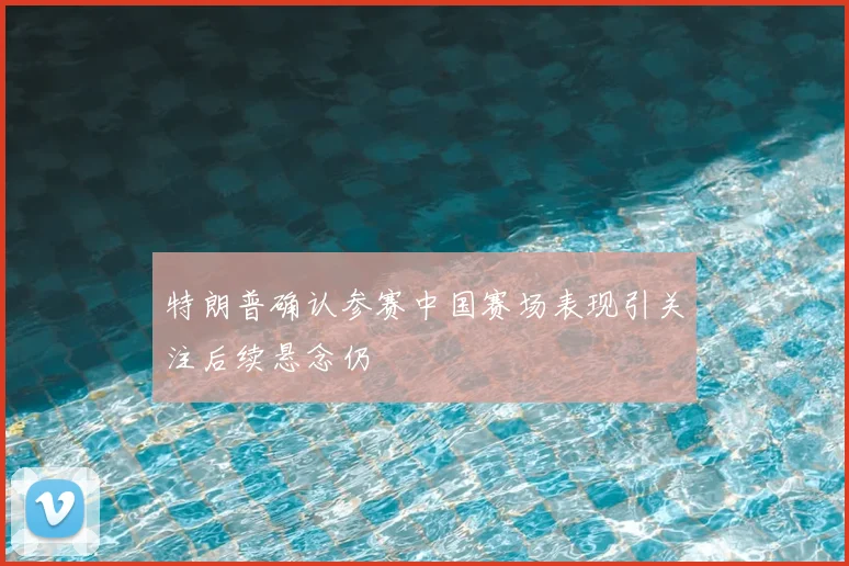 特朗普确认参赛中国赛场表现引关注后续悬念仍