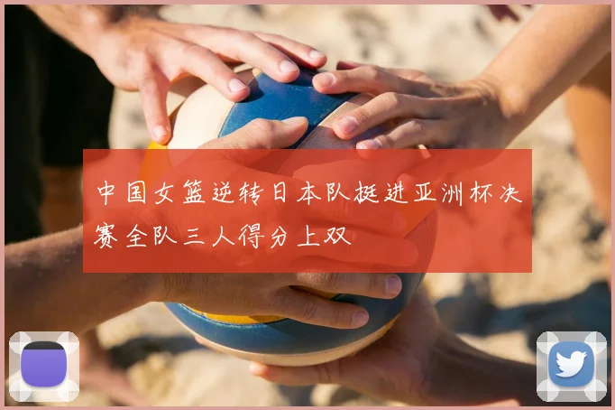 中国女篮逆转日本队挺进亚洲杯决赛全队三人得分上双