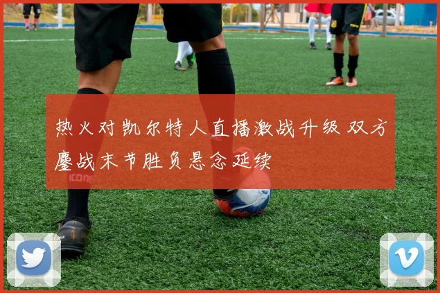 热火对凯尔特人直播激战升级 双方鏖战末节胜负悬念延续