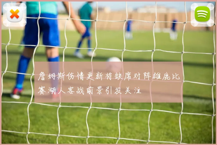 詹姆斯伤情更新将缺席对阵雄鹿比赛湖人客战前景引发关注