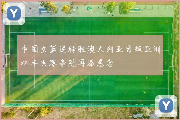 中国女篮逆转胜澳大利亚晋级亚洲杯半决赛争冠再添悬念