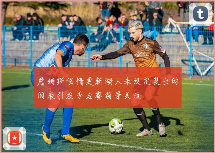 詹姆斯伤情更新湖人未设定复出时间表引发季后赛前景关注