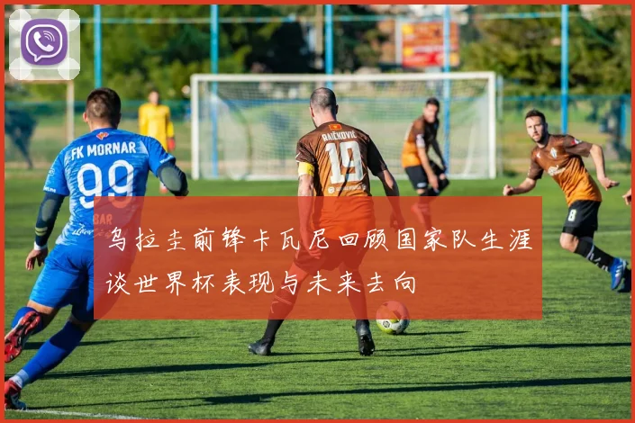 乌拉圭前锋卡瓦尼回顾国家队生涯谈世界杯表现与未来去向