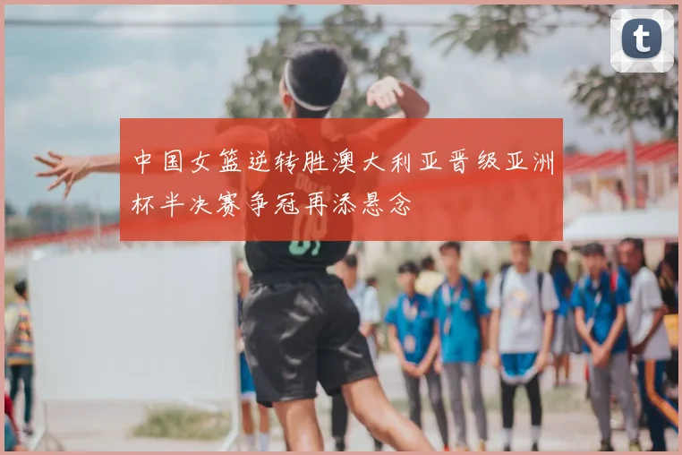 中国女篮逆转胜澳大利亚晋级亚洲杯半决赛争冠再添悬念