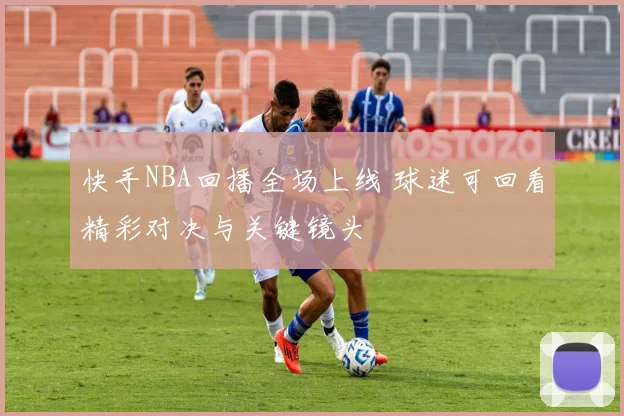 快手NBA回播全场上线 球迷可回看精彩对决与关键镜头
