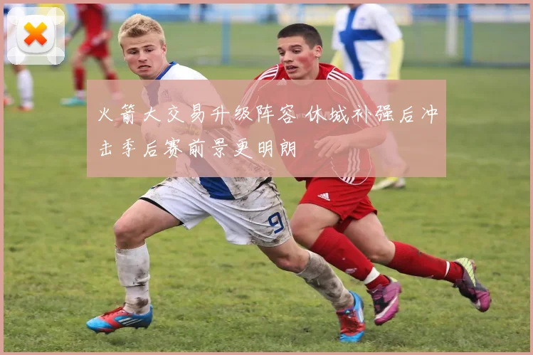 火箭大交易升级阵容 休城补强后冲击季后赛前景更明朗