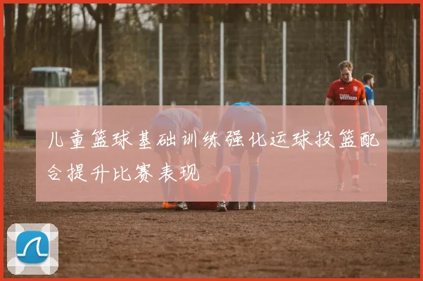 儿童篮球基础训练强化运球投篮配合提升比赛表现