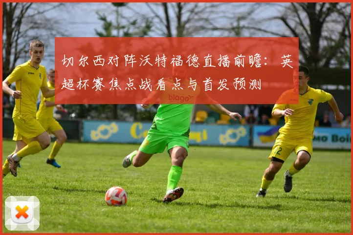 切尔西对阵沃特福德直播前瞻：英超杯赛焦点战看点与首发预测