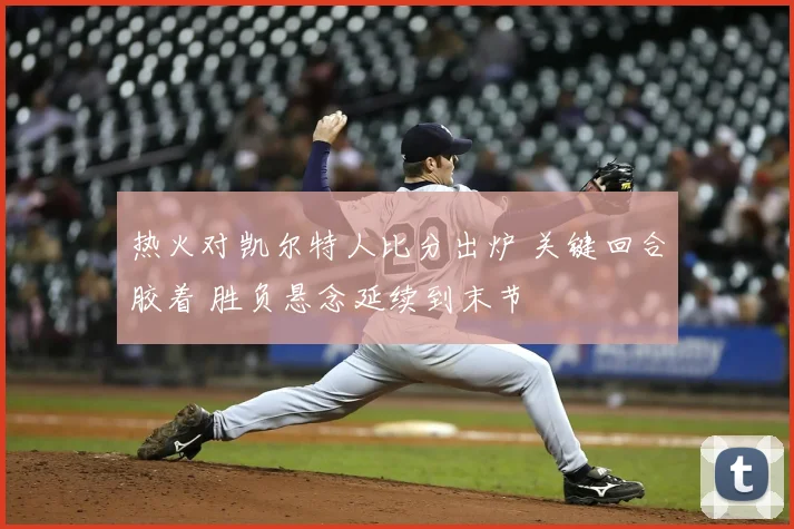 热火对凯尔特人比分出炉 关键回合胶着 胜负悬念延续到末节