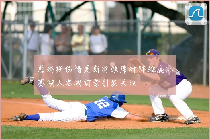 詹姆斯伤情更新将缺席对阵雄鹿比赛湖人客战前景引发关注