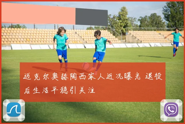 迈克尔奥赫陶西家人近况曝光 退役后生活平稳引关注