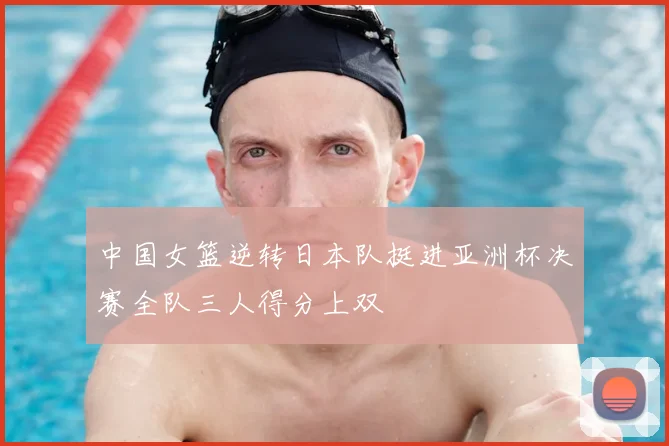 中国女篮逆转日本队挺进亚洲杯决赛全队三人得分上双