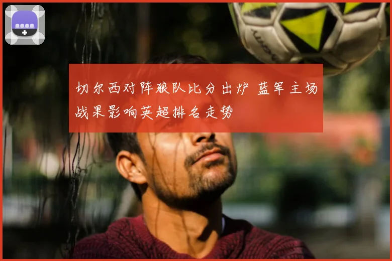 切尔西对阵狼队比分出炉 蓝军主场战果影响英超排名走势