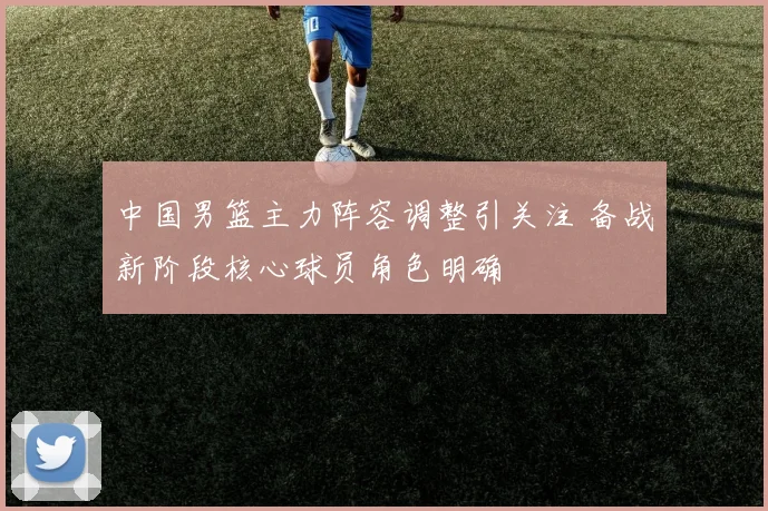中国男篮主力阵容调整引关注 备战新阶段核心球员角色明确