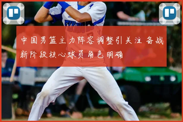 中国男篮主力阵容调整引关注 备战新阶段核心球员角色明确