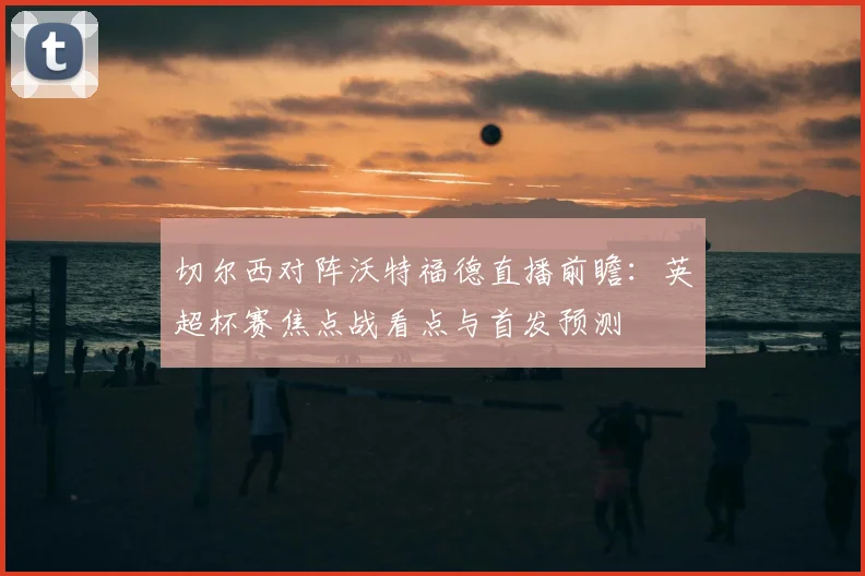 切尔西对阵沃特福德直播前瞻：英超杯赛焦点战看点与首发预测