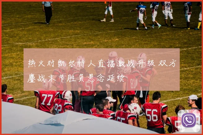 热火对凯尔特人直播激战升级 双方鏖战末节胜负悬念延续