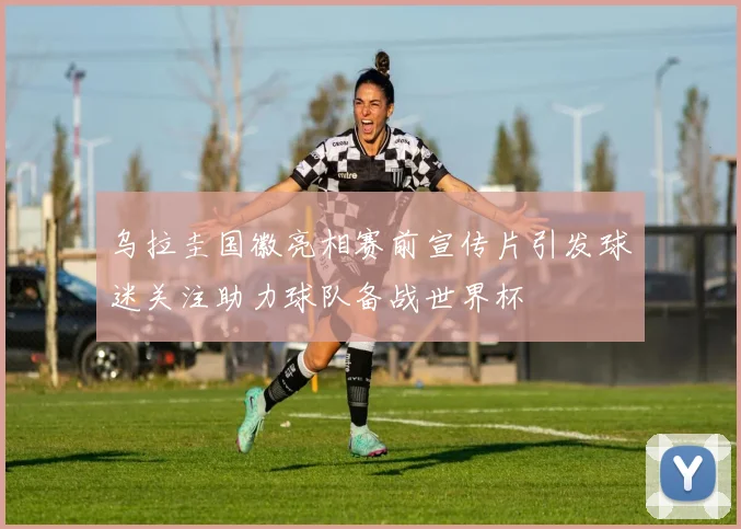 乌拉圭国徽亮相赛前宣传片引发球迷关注助力球队备战世界杯
