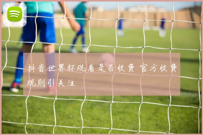 抖音世界杯观看是否收费 官方收费规则引关注