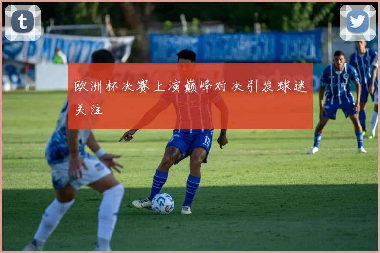 欧洲杯决赛上演巅峰对决引发球迷关注