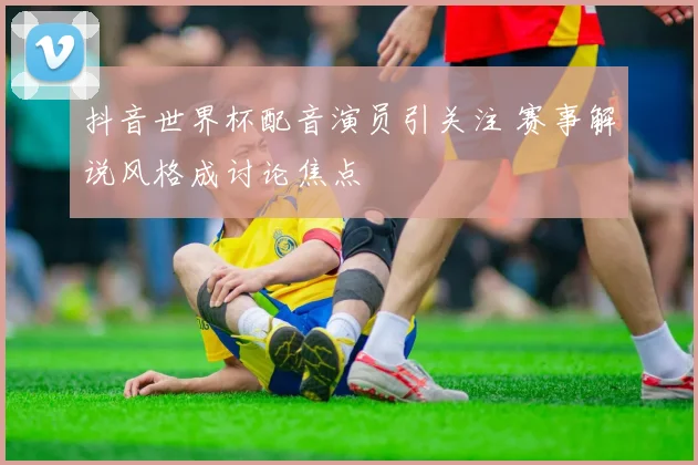 抖音世界杯配音演员引关注 赛事解说风格成讨论焦点